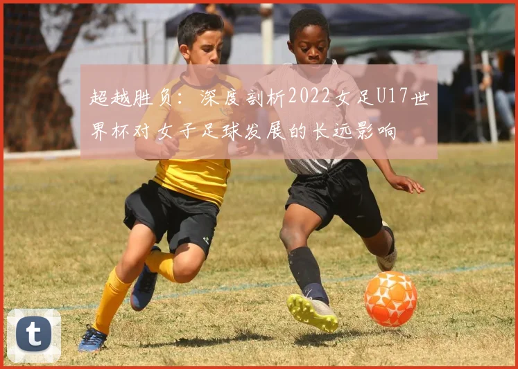 超越胜负：深度剖析2022女足U17世界杯对女子足球发展的长远影响