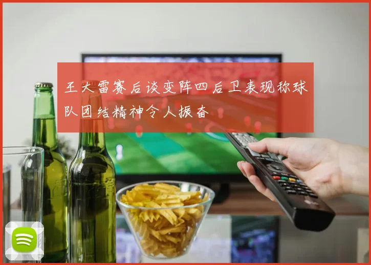 王大雷赛后谈变阵四后卫表现称球队团结精神令人振奋
