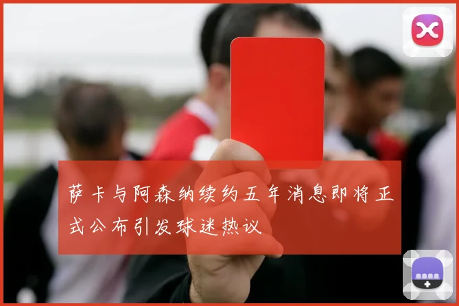 萨卡与阿森纳续约五年消息即将正式公布引发球迷热议